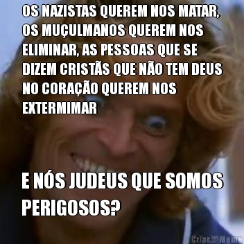 OS NAZISTAS QUEREM NOS MATAR,
OS MU�ULMANOS QUEREM NOS
ELIMINAR, AS PESSOAS QUE SE
DIZEM CRIST�S QUE N�O TEM DEUS
NO CORA��O QUEREM NOS
EXTERMIMAR E N�S JUDEUS QUE SOMOS
PERIGOSOS?