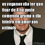 os veganos v�o ter que
ficar de 4 no pasto
comendo grama o dia
inteiro em amor aos
animais 