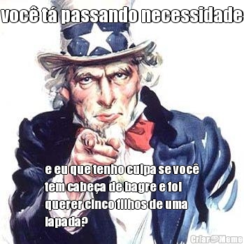 voc� t� passando necessidade e eu que tenho culpa se voc�
tem cabe�a de bagre e foi
querer cinco filhos de uma
lapada?