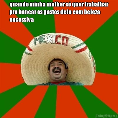 quando minha mulher s� quer trabalhar
pra bancar os gastos dela com beleza
excessiva 