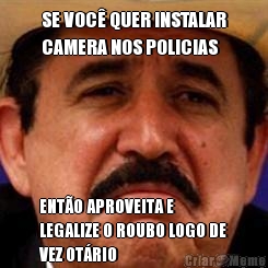 SE VOC� QUER INSTALAR
CAMERA NOS POLICIAS ENT�O APROVEITA E
LEGALIZE O ROUBO LOGO DE
VEZ OT�RIO