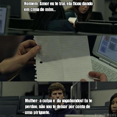 Homem: Amor eu te trai, ela ficou dando
em cima de mim... Mulher: a culpa �  da vagabundos! Eu te
perdoo, n�o vou te deixar por conta de
uma piriguete.