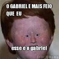 O GABRIEL E MAIS FEIO 
QUE  EU esse e o gabriel 
