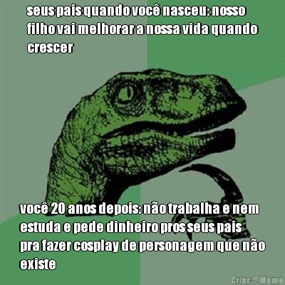 seus pais quando voc� nasceu: nosso
filho vai melhorar a nossa vida quando
crescer voc� 20 anos depois: n�o trabalha e nem
estuda e pede dinheiro pros seus pais
pra fazer cosplay de personagem que n�o
existe