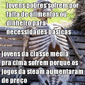 jovens pobres sofrem por
falta de alimentos ou
dinheiro para
necessidades b�sicas jovens da classe m�dia
pra cima sofrem porque os
jogos da steam aumentaram
de pre�o