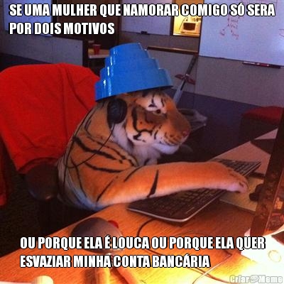 SE UMA MULHER QUE NAMORAR COMIGO S� SERA
POR DOIS MOTIVOS OU PORQUE ELA � LOUCA OU PORQUE ELA QUER
ESVAZIAR MINHA CONTA BANC�RIA