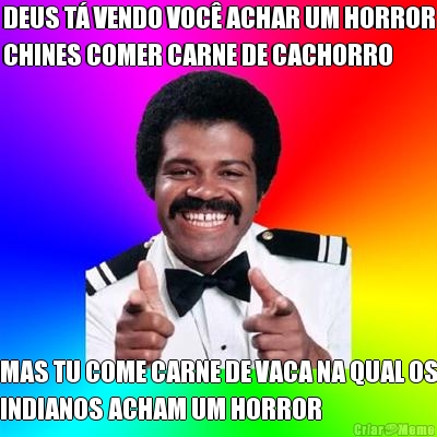 DEUS T� VENDO VOC� ACHAR UM HORROR
CHINES COMER CARNE DE CACHORRO MAS TU COME CARNE DE VACA NA QUAL OS
INDIANOS ACHAM UM HORROR