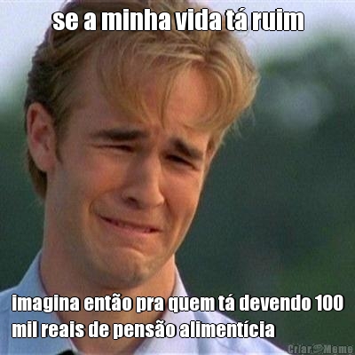 se a minha vida t� ruim imagina ent�o pra quem t� devendo 100
mil reais de pens�o aliment�cia