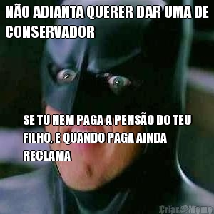 N�O ADIANTA QUERER DAR UMA DE
CONSERVADOR SE TU NEM PAGA A PENS�O DO TEU
FILHO, E QUANDO PAGA AINDA
RECLAMA
