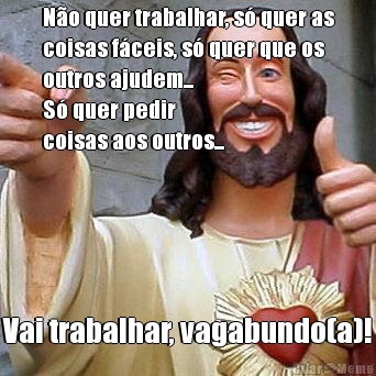N�o quer trabalhar, s� quer as
coisas f�ceis, s� quer que os
outros ajudem...
S� quer pedir 
coisas aos outros... Vai trabalhar, vagabundo(a)!
