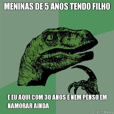 MENINAS DE 5 ANOS TENDO FILHO E EU AQUI COM 30 ANOS E NEM PENSO EM
NAMORAR AINDA