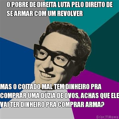 O POBRE DE DIREITA LUTA PELO DIREITO DE
SE ARMAR COM UM REVOLVER MAS O COITADO MAL TEM DINHEIRO PRA
COMPRAR UMA D�ZIA DE OVOS, ACHAS QUE ELE
VAI TER DINHEIRO PRA COMPRAR ARMA?