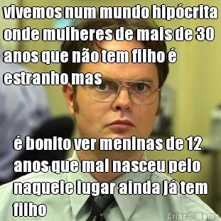 vivemos num mundo hip�crita
onde mulheres de mais de 30
anos que n�o tem filho �
estranho mas � bonito ver meninas de 12
anos que mal nasceu pelo
naquele lugar ainda j� tem
filho