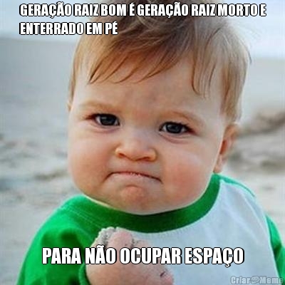 GERA��O RAIZ BOM � GERA��O RAIZ MORTO E
ENTERRADO EM P� PARA N�O OCUPAR ESPA�O