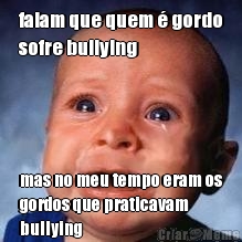 falam que quem � gordo
sofre bullying mas no meu tempo eram os
gordos que praticavam
bullying