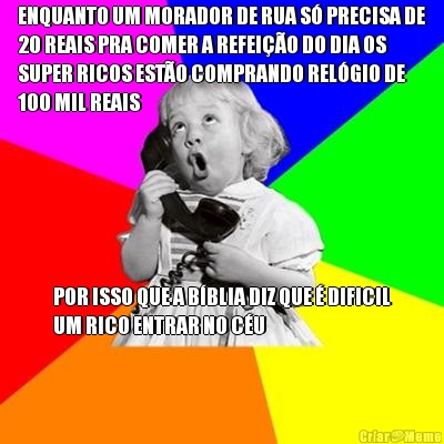 ENQUANTO UM MORADOR DE RUA S� PRECISA DE
20 REAIS PRA COMER A REFEI��O DO DIA OS
SUPER RICOS EST�O COMPRANDO REL�GIO DE
100 MIL REAIS POR ISSO QUE A B�BLIA DIZ QUE � DIFICIL
UM RICO ENTRAR NO C�U