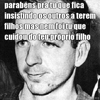 parab�ns pra tu que fica
insistindo os outros a terem
filhos mas nem foi tu que
cuidou do teu pr�prio filho 