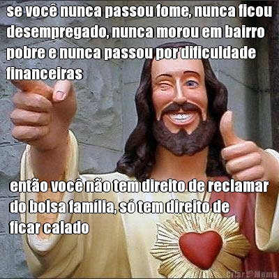 se voc� nunca passou fome, nunca ficou
desempregado, nunca morou em bairro
pobre e nunca passou por dificuldade
financeiras ent�o voc� n�o tem direito de reclamar
do bolsa fam�lia, s� tem direito de
ficar calado