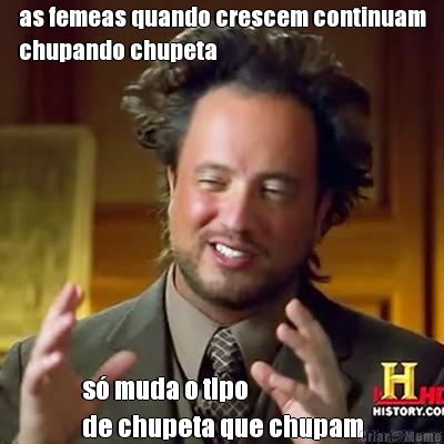 as femeas quando crescem continuam
chupando chupeta s� muda o tipo 
de chupeta que chupam