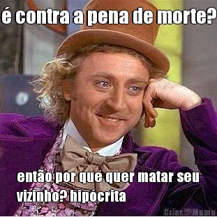 � contra a pena de morte? ent�o por que quer matar seu
vizinho? hip�crita