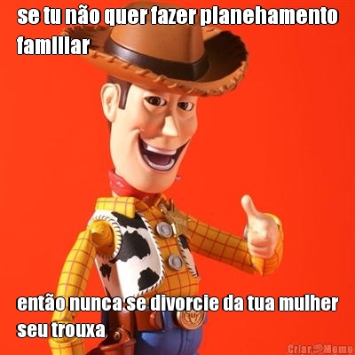 se tu n�o quer fazer planehamento
familiar ent�o nunca se divorcie da tua mulher
seu trouxa