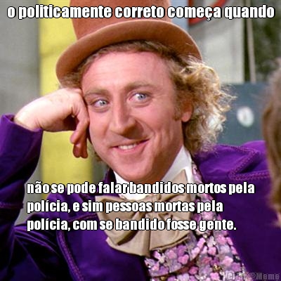 o politicamente correto come�a quando n�o se pode falar bandidos mortos pela
pol�cia, e sim pessoas mortas pela
pol�cia, com se bandido fosse gente.