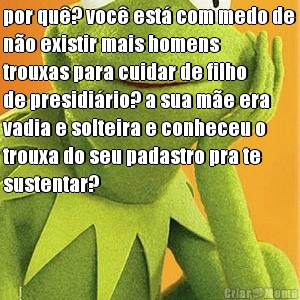 por qu�? voc� est� com medo de
n�o existir mais homens
trouxas para cuidar de filho
de presidi�rio? a sua m�e era
vadia e solteira e conheceu o
trouxa do seu padastro pra te
sustentar?

 