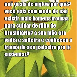 na� gosta de mgtow por qu�?
voc� est� com medo de n�o
existir mais homens trouxas
para cuidar de filho de
presidi�rio? a sua m�e era
vadia e solteira e conheceu o
trouxa do seu padastro pra te
sustentar?

 