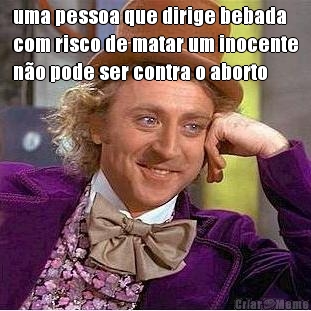 uma pessoa que dirige bebada
com risco de matar um inocente
n�o pode ser contra o aborto 