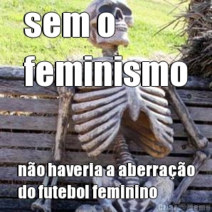 sem o 
feminismo n�o haveria a aberra��o
do futebol feminino