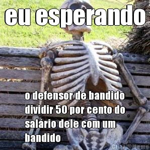 eu esperando o defensor de bandido
dividir 50 por cento do
sal�rio dele com um
bandido