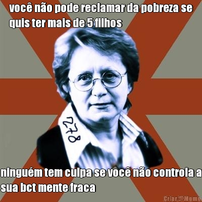 voc� n�o pode reclamar da pobreza se
quis ter mais de 5 filhos ningu�m tem culpa se voc� n�o controla a
sua bct mente fraca