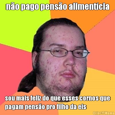 n�o pago pens�o aliment�cia sou mais feliz do que esses cornos que
pagam pens�o pro filho da eis