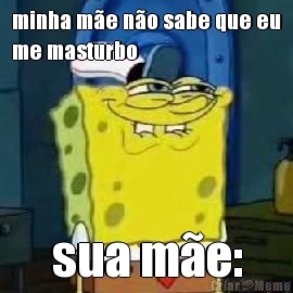 minha m�e n�o sabe que eu
me masturbo sua m�e: