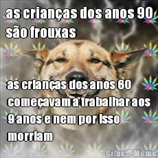 as crian�as dos anos 90
s�o frouxas as crian�as dos anos 60
come�avam a trabalhar aos
9 anos e nem por isso
morriam