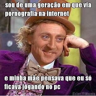 sou de uma gera��o em que via
pornografia na internet e minha m�e pensava que eu s�
ficava jogando no pc