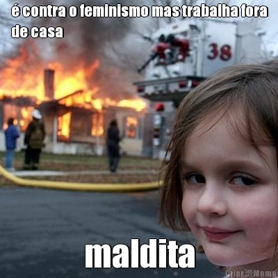 � contra o feminismo mas trabalha fora
de casa maldita