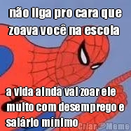 n�o liga pro cara que
zoava voc� na escola a vida ainda vai zoar ele
muito com desemprego e
sal�rio m�nimo