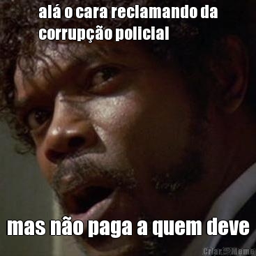 al� o cara reclamando da
corrup��o policial mas n�o paga a quem deve