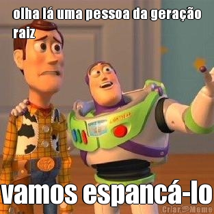 olha l� uma pessoa da gera��o
raiz vamos espanc�-lo