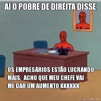 A� O POBRE DE DIREITA DISSE OS EMPRES�RIOS EST�O LUCRANDO
MAIS,  ACHO QUE MEU CHEFE VAI
ME DAR UM AUMENTO KKKKKK
