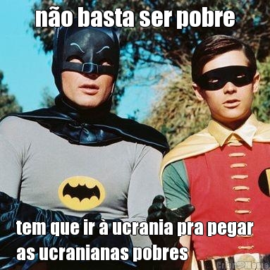 n�o basta ser pobre tem que ir � ucrania pra pegar
as ucranianas pobres