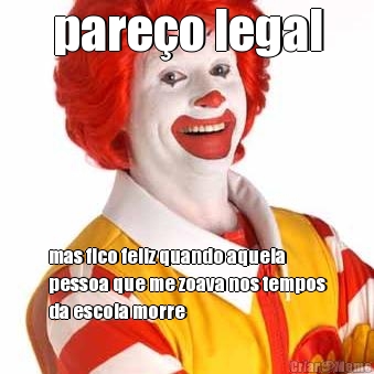 pare�o legal mas fico feliz quando aquela
pessoa que me zoava nos tempos
da escola morre