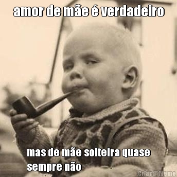 amor de m�e � verdadeiro mas de m�e solteira quase
sempre n�o