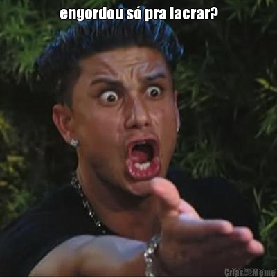 engordou s� pra lacrar? 