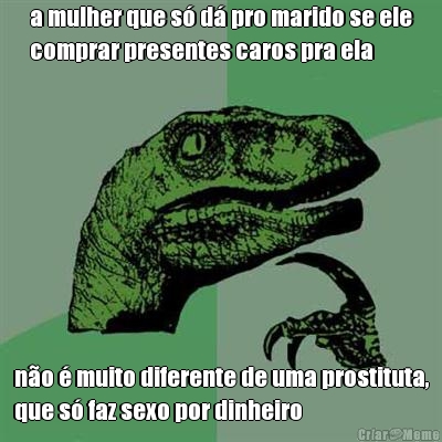 a mulher que s� d� pro marido se ele
comprar presentes caros pra ela n�o � muito diferente de uma prostituta,
que s� faz sexo por dinheiro