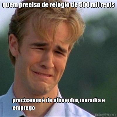 quem precisa de rel�gio de 500 mil reais precisamos � de alimentos, moradia e
emprego