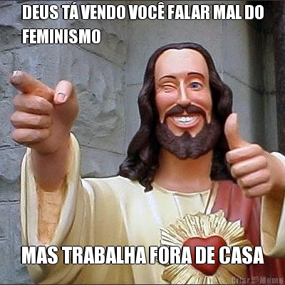 DEUS T� VENDO VOC� FALAR MAL DO
FEMINISMO MAS TRABALHA FORA DE CASA