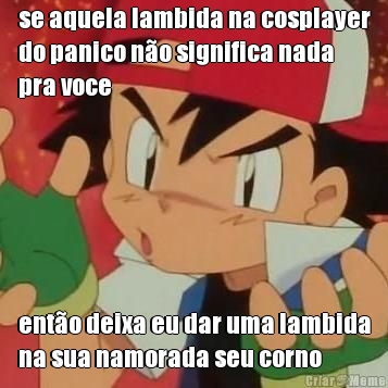 se aquela lambida na cosplayer
do panico n�o significa nada
pra voce ent�o deixa eu dar uma lambida
na sua namorada seu corno