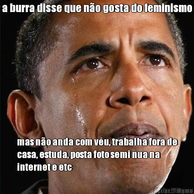 a burra disse que n�o gosta do feminismo mas n�o anda com v�u, trabalha fora de
casa, estuda, posta foto semi nua na
internet e etc